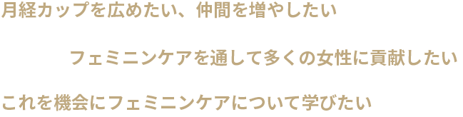 月経カップを広めたい、仲間を増やしたい・フェミニンケアを通して多くの女性に貢献したい・これを機会にフェミニンケアについて学びたい